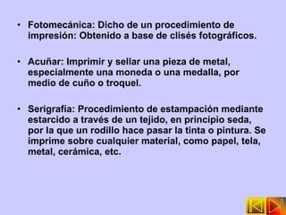 Fotomecánica: Dicho de un procedimiento de impresión: Obtenido a base de clisés fotográficos. Acuñar: Imprimir y sellar una pieza de metal, especialmente una moneda o una medalla, por medio de cuño o troquel. Serigrafía: Procedimiento de estampación mediante estarcido a través de un tejido, en principio seda, por la que un rodillo hace pasar la tinta o pintura. Se imprime sobre cualquier material, como papel, tela, metal, cerámica, etc. 