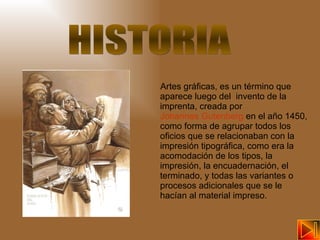 Artes gráficas, es un término que aparece luego del  invento de la imprenta, creada por  Johannes Gutenberg  en el año 1450, como forma de agrupar todos los oficios que se relacionaban con la impresión tipográfica, como era la acomodación de los tipos, la impresión, la encuadernación, el terminado, y todas las variantes o procesos adicionales que se le hacían al material impreso.  HISTORIA 