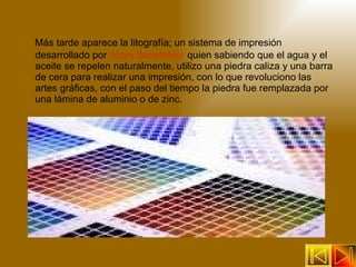 Más tarde aparece la litografía; un sistema de impresión desarrollado por  Aloys Senefelder  quien sabiendo que el agua y el aceite se repelen naturalmente, utilizo una piedra caliza y una barra de cera para realizar una impresión, con lo que revoluciono las artes gráficas, con el paso del tiempo la piedra fue remplazada por una lámina de aluminio o de zinc. 