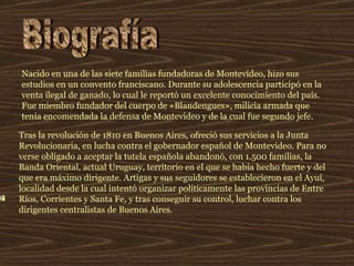 Nacido en una de las siete familias fundadoras de Montevideo, hizo sus estudios en un convento franciscano. Durante su adolescencia participó en la venta ilegal de ganado, lo cual le reportó un excelente conocimiento del país. Fue miembro fundador del cuerpo de «Blandengues», milicia armada que tenía encomendada la defensa de Montevideo y de la cual fue segundo jefe.   Tras la revolución de 1810 en Buenos Aires, ofreció sus servicios a la Junta Revolucionaria, en lucha contra el gobernador español de Montevideo. Para no verse obligado a aceptar la tutela española abandonó, con 1.500 familias, la Banda Oriental, actual Uruguay, territorio en el que se había hecho fuerte y del que era máximo dirigente. Artigas y sus seguidores se establecieron en el Ayuí, localidad desde la cual intentó organizar políticamente las provincias de Entre Ríos, Corrientes y Santa Fe, y tras conseguir su control, luchar contra los dirigentes centralistas de Buenos Aires.  Biografía 