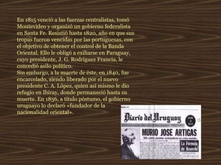 En 1815 venció a las fuerzas centralistas, tomó Montevideo y organizó un gobierno federalista en Santa Fe. Resistió hasta 1820, año en que sus tropas fueron vencidas por las portuguesas, con el objetivo de obtener el control de la Banda Oriental. Ello le obligó a exiliarse en Paraguay, cuyo presidente, J. G. Rodríguez Francia, le concedió asilo político.  Sin embargo, a la muerte de éste, en 1840, fue encarcelado, siendo liberado por el nuevo presidente C. A. López, quien así mismo le dio refugio en Ibiray, donde permaneció hasta su muerte. En 1856, a título póstumo, el gobierno uruguayo lo declaró «fundador de la nacionalidad oriental». 