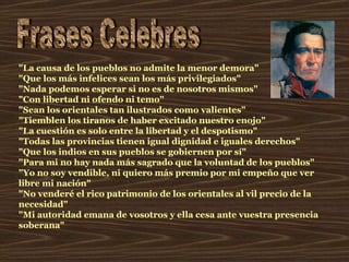Frases Celebres "La causa de los pueblos no admite la menor demora"  "Que los más infelices sean los más privilegiados"  "Nada podemos esperar si no es de nosotros mismos"  "Con libertad ni ofendo ni temo"  "Sean los orientales tan ilustrados como valientes"  "Tiemblen los tiranos de haber excitado nuestro enojo"  "La cuestión es solo entre la libertad y el despotismo"  "Todas las provincias tienen igual dignidad e iguales derechos"  "Que los indios en sus pueblos se gobiernen por sí"  "Para mi no hay nada más sagrado que la voluntad de los pueblos"  "Yo no soy vendible, ni quiero más premio por mi empeño que ver libre mi nación"  "No venderé el rico patrimonio de los orientales al vil precio de la necesidad"  "Mi autoridad emana de vosotros y ella cesa ante vuestra presencia soberana"  