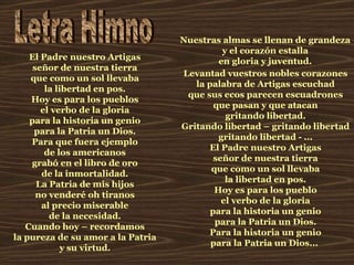 Letra Himno El Padre nuestro Artigas señor de nuestra tierra que como un sol llevaba la libertad en pos. Hoy es para los pueblos el verbo de la gloria para la historia un genio para la Patria un Dios. Para que fuera ejemplo de los americanos grabó en el libro de oro de la inmortalidad. La Patria de mis hijos no venderé oh tiranos al precio miserable de la necesidad. Cuando hoy – recordamos la pureza de su amor a la Patria y su virtud. Levantad vuestros nobles corazones la palabra de Artigas escuchad que sus ecos parecen escuadrones que pasan y que atacan gritando libertad. Gritando libertad – gritando libertad gritando libertad - ... El Padre nuestro Artigas señor de nuestra tierra que como un sol llevaba la libertad en pos. Hoy es para los pueblo el verbo de la gloria para la historia un genio para la Patria un Dios. Para la historia un genio para la Patria un Dios...   Nuestras almas se llenan de grandeza y el corazón estalla en gloria y juventud. 