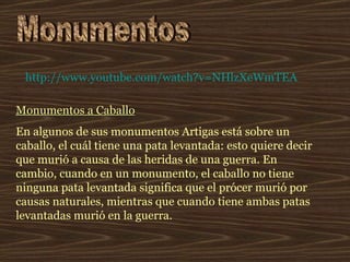 Monumentos Monumentos a Caballo En algunos de sus monumentos Artigas está sobre un caballo, el cuál tiene una pata levantada: esto quiere decir que murió a causa de las heridas de una guerra. En cambio, cuando en un monumento, el caballo no tiene ninguna pata levantada significa que el prócer murió por causas naturales, mientras que cuando tiene ambas patas levantadas murió en la guerra.  http:// www.youtube.com / watch?v = NHlzXeWmTEA 