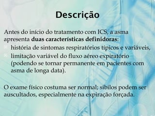 Descrição
Antes do início do tratamento com ICS, a asma
apresenta duas características definidoras:
 história de sintomas respiratórios típicos e variáveis,
 limitação variável do fluxo aéreo expiratório
(podendo se tornar permanente em pacientes com
asma de longa data).
O exame físico costuma ser normal; sibilos podem ser
auscultados, especialmente na expiração forçada.
 