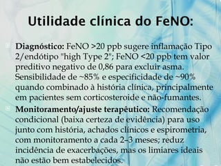 Utilidade clínica do FeNO:
 Diagnóstico: FeNO >20 ppb sugere inflamação Tipo
2/endótipo "high Type 2"; FeNO <20 ppb tem valor
preditivo negativo de 0,86 para excluir asma.
Sensibilidade de ~85% e especificidade de ~90%
quando combinado à história clínica, principalmente
em pacientes sem corticosteroide e não-fumantes.
 Monitoramento/ajuste terapêutico: Recomendação
condicional (baixa certeza de evidência) para uso
junto com história, achados clínicos e espirometria,
com monitoramento a cada 2–3 meses; reduz
incidência de exacerbações, mas os limiares ideais
não estão bem estabelecidos.
 