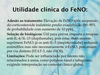 Utilidade clínica do FeNO:
 Adesão ao tratamento: Elevação de FeNO após suspensão
do corticosteroide inalatório prediz exacerbação (80–90%
de probabilidade com aumento de 10 ppb).
 Seleção de biológicos: Útil para prever resposta a terapias
anti-IL-4/IL-13 (dupilumabe), pois estas efetivamente
suprimem FeNO; já os anti-IL-5 (mepolizumabe) reduzem
eosinófilos mas não necessariamente o FeNO, pois atuam
por via distinta (STAT-3, não iNOS).
 Limitações: Pode ser influenciado por fatores não
relacionados à asma, como polipose nasal e tabagismo,
exigindo interpretação no contexto clínico global.
 