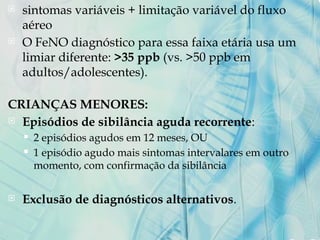  sintomas variáveis + limitação variável do fluxo
aéreo
 O FeNO diagnóstico para essa faixa etária usa um
limiar diferente: >35 ppb (vs. >50 ppb em
adultos/adolescentes).
CRIANÇAS MENORES:
 Episódios de sibilância aguda recorrente:
 2 episódios agudos em 12 meses, OU
 1 episódio agudo mais sintomas intervalares em outro
momento, com confirmação da sibilância
 Exclusão de diagnósticos alternativos.
 