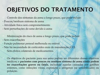OBJETIVOS DO TRATAMENTO
 Controle dos sintomas da asma a longo prazo, que pode incluir:
- Poucos/nenhum sintoma de asma
- Atividade física sem comprometimento
- Sem perturbações do sono devido à asma
 Minimização do risco de asma a longo prazo, que pode incluir:
- Sem exacerbações
- Função pulmonar pessoal melhorada ou estável
- Não há necessidade de corticoides orais de manutenção (CO)
- Sem efeitos colaterais de medicamentos.
 Os objetivos do paciente para sua asma podem ser diferentes desses objetivos
médicos; e pacientes com poucos ou nenhum sintoma de asma ainda podem
ter exacerbações graves ou fatais, incluindo aquelas causadas por gatilhos
externos, como infecções virais, exposição a alérgenos (se sensibilizado) ou
poluição.
 