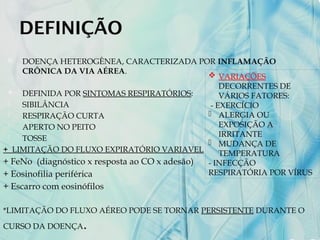 DEFINIÇÃO
 DOENÇA HETEROGÊNEA, CARACTERIZADA POR INFLAMAÇÃO
CRÔNICA DA VIA AÉREA.
 DEFINIDA POR SINTOMAS RESPIRATÓRIOS:
- SIBILÂNCIA
- RESPIRAÇÃO CURTA
- APERTO NO PEITO
- TOSSE
+ LIMITAÇÃO DO FLUXO EXPIRATÓRIO VARIAVEL
+ FeNo (diagnóstico x resposta ao CO x adesão)
+ Eosinofilia periférica
+ Escarro com eosinófilos
*LIMITAÇÃO DO FLUXO AÉREO PODE SE TORNAR PERSISTENTE DURANTE O
CURSO DA DOENÇA.
 VARIAÇÕES
DECORRENTES DE
VÁRIOS FATORES:
- EXERCÍCIO
- ALERGIA OU
EXPOSIÇÃO A
IRRITANTE
- MUDANÇA DE
TEMPERATURA
- INFECÇÃO
RESPIRATÓRIA POR VÍRUS
 
