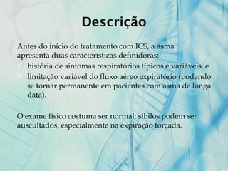 Descrição
Antes do início do tratamento com ICS, a asma
apresenta duas características definidoras:
 história de sintomas respiratórios típicos e variáveis, e
 limitação variável do fluxo aéreo expiratório (podendo
se tornar permanente em pacientes com asma de longa
data).
O exame físico costuma ser normal; sibilos podem ser
auscultados, especialmente na expiração forçada.
 