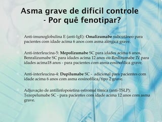 Asma grave de difícil controle
- Por quê fenotipar?
 Anti-imunoglobulina E (anti-IgE): Omalizumabe subcutâneo para
pacientes com idade acima 6 anos com asma alérgica grave.
 Anti-interleucina-5: Mepolizumabe SC para idades acima 6 anos,
Benralizumabe SC para idades acima 12 anos ou Reslizumabe IV para
idades acima18 anos - para pacientes com asma eosinofílica grave.
 Anti-interleucina-4: Dupilumabe SC - adicional para pacientes com
idade acima 6 anos com asma eosinofílica/tipo 2 grave.
 Adjuvação de antilinfopoietina estromal tímica (anti-TSLP):
Tezepelumabe SC - para pacientes com idade acima 12 anos com asma
grave.
 
