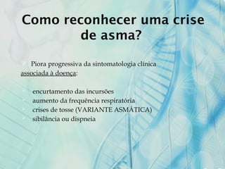 Como reconhecer uma crise
de asma?
 Piora progressiva da sintomatologia clínica
associada à doença:
 encurtamento das incursões
 aumento da frequência respiratória
 crises de tosse (VARIANTE ASMÁTICA)
 sibilância ou dispneia
 