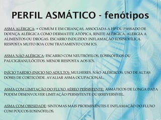 PERFIL ASMÁTICO - fenótipos
ASMA ALÉRGICA: + COMUM E EM CRIANÇAS, ASSOCIADA A HF OU PASSADO DE
DOENÇA ALÉRGICA COMO DERMATITE ATÓPICA, RINITE ALÉRGICA, ALERGIA A
ALIMENTOS OU DROGAS. ESCARRO INDUZIDO: INFLAMAÇÃO EOSINOFÍLICA.
RESPOSTA MUITO BOA COM TRATAMENTO COM ICS.
ASMA NÃO ALÉRGICA: ESCARRO COM NEUTRÓFILOS, EOSINÓFILOS OU
PAUCIGRANULÓCITOS. MENOR RESPOSTA AOS ICS.
INÍCIO TARDIO (INICIO NO ADULTO): MULHERES, NÃO ALÉRGICOS. USO DE ALTAS
DOSES DE CORTICÓIDE. AVALIAR ASMA OCUPACIONAL.
ASMA COM LIMITAÇÃO DO FLUXO AÉREO PERSISTENTE: ASMÁTICOS DE LONGA DATA
PODEM DESENVOLVER LIMITAÇÃO PERSISTENTE OU IRREVERSÍVEL.
ASMA COM OBESIDADE: SINTOMAS MAIS PROEMINENTES E INFLAMAÇÃO DO FLUXO
COM POUCOS EOSINÓFILOS.
 