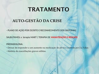 TRATAMENTO
 AUTO-GESTÃO DA CRISE
- PLANO DE AÇÃO POR ESCRITO E RECONHECIMENTO DOS SINTOMAS
SALBUTAMOL x terapia MART ( TERAPIA DE MANUTENÇÃO E RESGATE)
PREDNISOLONA:
- Deixar de responder a um aumento na medicação de alívio e controle por 2 a 3 dias
- História de exacerbações graves súbitas.
 