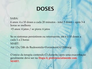 DOSES
 SABA:
 6 anos: 4 a 10 doses a cada 20 minutos - total 3 doses – após 3-4
horas se melhora
<5 anos: 4 jatos / se piora: 6 jatos
 Se os sintomas persistirem ou retornarem: até 6 a 10 doses a
cada 1 a 2 horas
 MART:
 Até 12x/24h de Budesonida+Formoterol 6/200mcg
 O início da terapia contendo CI durante/após uma exacerbação
geralmente deve ser na Etapa 4, preferencialmente com
MART.
 