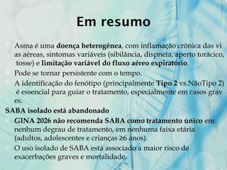 Em resumo
 Asma é uma doença heterogênea, com inflamação crônica das vi
as aéreas, sintomas variáveis (sibilância, dispneia, aperto torácico,
tosse) e limitação variável do fluxo aéreo expiratório.
 Pode se tornar persistente com o tempo.
 A identificação do fenótipo (principalmente Tipo 2 vs.NãoTipo 2)
é essencial para guiar o tratamento, especialmente em casos grav
es.
SABA isolado está abandonado
 GINA 2026 não recomenda SABA como tratamento único em
nenhum degrau de tratamento, em nenhuma faixa etária
(adultos, adolescentes e crianças ≥6 anos).
 O uso isolado de SABA está associado a maior risco de
exacerbações graves e mortalidade.
 