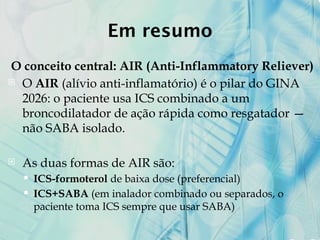 Em resumo
O conceito central: AIR (Anti-Inflammatory Reliever)
 O AIR (alívio anti-inflamatório) é o pilar do GINA
2026: o paciente usa ICS combinado a um
broncodilatador de ação rápida como resgatador —
não SABA isolado.
 As duas formas de AIR são:
 ICS-formoterol de baixa dose (preferencial)
 ICS+SABA (em inalador combinado ou separados, o
paciente toma ICS sempre que usar SABA)
 