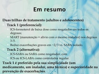 Em resumo
Duas trilhas de tratamento (adultos e adolescentes)
 Track 1 (preferencial):
 ICS-formoterol de baixa dose como resgatador em todos os
degraus;
 MART (manutenção + alívio com o mesmo inalador) nos degraus
3–5.
 Reduz exacerbações graves em ~2/3 vs. SABA isolado.
 Track 2 (alternativa):
 ICS-SABA ou SABA como resgatador, com
 ICS ou ICS-LABA como controlador regular.
Track 1 é preferido pela sua simplicidade (um
medicamento, um inalador, uma técnica) e superioridade na
prevenção de exacerbações.
 