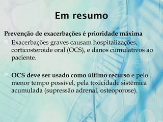 Em resumo
Prevenção de exacerbações é prioridade máxima
 Exacerbações graves causam hospitalizações,
corticosteroide oral (OCS), e danos cumulativos ao
paciente.
 OCS deve ser usado como último recurso e pelo
menor tempo possível, pela toxicidade sistêmica
acumulada (supressão adrenal, osteoporose).
 