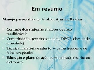 Em resumo
Manejo personalizado: Avaliar, Ajustar, Revisar
 Controle dos sintomas e fatores de risco
modificáveis
 Comorbidades (ex: rinossinusite, DRGE, obesidade,
ansiedade)
 Técnica inalatória e adesão — causa frequente de
falha terapêutica
 Educação e plano de ação personalizado (escrito ou
eletrônico)
 