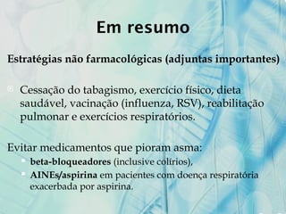 Em resumo
Estratégias não farmacológicas (adjuntas importantes)
 Cessação do tabagismo, exercício físico, dieta
saudável, vacinação (influenza, RSV), reabilitação
pulmonar e exercícios respiratórios.
Evitar medicamentos que pioram asma:
 beta-bloqueadores (inclusive colírios),
 AINEs/aspirina em pacientes com doença respiratória
exacerbada por aspirina.
 