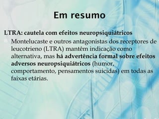 Em resumo
LTRA: cautela com efeitos neuropsiquiátricos
 Montelucaste e outros antagonistas dos receptores de
leucotrieno (LTRA) mantêm indicação como
alternativa, mas há advertência formal sobre efeitos
adversos neuropsiquiátricos (humor,
comportamento, pensamentos suicidas) em todas as
faixas etárias.
 