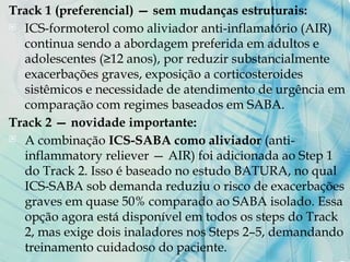 Track 1 (preferencial) — sem mudanças estruturais:
 ICS-formoterol como aliviador anti-inflamatório (AIR)
continua sendo a abordagem preferida em adultos e
adolescentes (≥12 anos), por reduzir substancialmente
exacerbações graves, exposição a corticosteroides
sistêmicos e necessidade de atendimento de urgência em
comparação com regimes baseados em SABA.
Track 2 — novidade importante:
 A combinação ICS-SABA como aliviador (anti-
inflammatory reliever — AIR) foi adicionada ao Step 1
do Track 2. Isso é baseado no estudo BATURA, no qual
ICS-SABA sob demanda reduziu o risco de exacerbações
graves em quase 50% comparado ao SABA isolado. Essa
opção agora está disponível em todos os steps do Track
2, mas exige dois inaladores nos Steps 2–5, demandando
treinamento cuidadoso do paciente.
 
