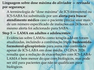 Linguagem sobre dose máxima do aliviador — revisada
por segurança:
 A terminologia de "dose máxima" de ICS-formoterol ou
ICS-SABA foi substituída por um alerta para buscar
atendimento médico caso o paciente precise usar mais
de um número especificado de inalações em 24 horas. O
mesmo alerta foi adicionado para SABA.
Step 5 — LAMA em adultos e adolescentes:
 Evidências sobre LAMAs como terapia add-on foram
atualizadas, incluindo a combinação tripla budesonida-
formoterol-glicopirrônio para asma não controlada
apesar de ICS-LABA em dose média. O GINA 2026
ressalta que a redução de exacerbações com ICS-LABA-
LAMA é bem menor do que com biológicos, mas pode
ser útil para pacientes que não se qualificam para
biológicos.
 