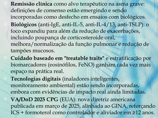  Remissão clínica como alvo terapêutico na asma grave:
definições de consenso estão emergindo e sendo
incorporadas como desfecho em ensaios com biológicos.
 Biológicos (anti-IgE, anti-IL-5, anti-IL-4/13, anti-TSLP): o
foco expandiu para além da redução de exacerbações,
incluindo poupança de corticosteroide oral,
melhora/normalização da função pulmonar e redução de
tampões mucosos.
 Cuidado baseado em "treatable traits" e estratificação por
biomarcadores (eosinófilos, FeNO) ganham cada vez mais
espaço na prática real.
 Tecnologias digitais (inaladores inteligentes,
monitoramento ambiental) estão sendo incorporadas,
embora com evidências de impacto real ainda limitadas.
 VA/DoD 2025 CPG (EUA): nova diretriz americana
publicada em março de 2025, alinhada ao GINA, reforçando
ICS + formoterol como controlador e aliviador em ≥12 anos.
 