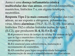  Asma é uma doença inflamatória crônica
multicelular das vias aéreas, envolvendo eosinófilos,
mastócitos, linfócitos T e, em alguns fenótipos,
neutrófilos.
 Resposta Tipo 2 (a mais comum): O epitélio das vias
aéreas, ao ser exposto a alérgenos, poluentes ou
vírus, libera alarminas (TSLP, IL-33, IL-25). Isso ativa
linfócitos Th2 e células linfoides inatas do tipo 2
(ILC2), que produzem IL-4, IL-5 e IL-13.
 IL-4 promove troca de isotipo de células B e síntese de IgE,
que se liga a mastócitos e leva à sua ativação após
reexposição ao alérgeno.
 IL-5 é essencial para sobrevivência, maturação e
recrutamento de eosinófilos.
 IL-13 contribui para hiper-responsividade brônquica,
hipersecreção de muco e remodelamento das vias aéreas.
 