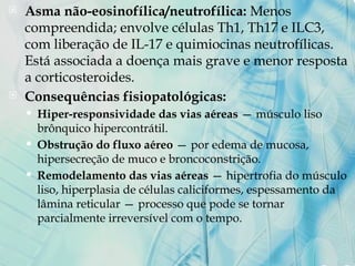  Asma não-eosinofílica/neutrofílica: Menos
compreendida; envolve células Th1, Th17 e ILC3,
com liberação de IL-17 e quimiocinas neutrofílicas.
Está associada a doença mais grave e menor resposta
a corticosteroides.
 Consequências fisiopatológicas:
 Hiper-responsividade das vias aéreas — músculo liso
brônquico hipercontrátil.
 Obstrução do fluxo aéreo — por edema de mucosa,
hipersecreção de muco e broncoconstrição.
 Remodelamento das vias aéreas — hipertrofia do músculo
liso, hiperplasia de células caliciformes, espessamento da
lâmina reticular — processo que pode se tornar
parcialmente irreversível com o tempo.
 