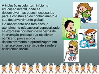  A inclusão escolar tem início na
  educação infantil, onde se
  desenvolvem as bases necessárias
  para a construção do conhecimento e
  seu desenvolvimento global.
 Do nascimento aos três anos, o
  atendimento educacional especializado
  se expressa por meio de serviços de
  intervenção precoce que objetivam
  otimizar o processo de
  desenvolvimento e aprendizagem em
  interface com os serviços de saúde e
  assistência social.
 
