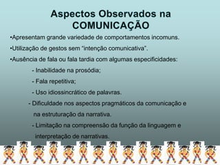•Apresentam grande variedade de comportamentos incomuns.
•Utilização de gestos sem “intenção comunicativa”.
•Ausência de fala ou fala tardia com algumas especificidades:
        - Inabilidade na prosódia;
        - Fala repetitiva;
        - Uso idiossincrático de palavras.
      - Dificuldade nos aspectos pragmáticos da comunicação e
        na estruturação da narrativa.
        - Limitação na compreensão da função da linguagem e
         interpretação de narrativas.
 