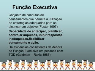 Função Executiva
Conjunto de condutas de
pensamentos que permite a utilização
de estratégias adequadas para se
alcançar um objetivo.(Fuster,1997)
Capacidade de antecipar, planificar,
controlar impulsos, inibir respostas
inadequadas,flexibilizar
pensamento e ação.
Há evidências consistentes de déficits
da Função Executiva em pessoas com
TGD (Goldman – Rakic 1987)
 