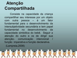 Atenção
Compartilhada
     Consiste na capacidade da criança
compartilhar seu interesse por um objeto
com outra pessoa – é um fator
fundamental para o desenvolvimento da
intersubjetividade secundária e tem papel
fundamental no desenvolvimento da
capacidade simbólica do bebê. Seguir a
atenção do outro e os de dirigir sua
atenção- comunicação intencional /
função imperativa e função declarativa.
 (Lampreia,2008)
 
