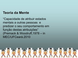 Teoria da Mente
“Capacidade de atribuir estados
mentais a outras pessoas e
predizer o seu comportamento em
função destas atribuições”
(Premack & Woodruff,1978 – in
MEC/UFCeará.2010
 