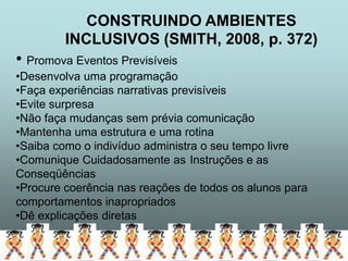 CONSTRUINDO AMBIENTES
         INCLUSIVOS (SMITH, 2008, p. 372)
• Promova Eventos Previsíveis
•Desenvolva uma programação
•Faça experiências narrativas previsíveis
•Evite surpresa
•Não faça mudanças sem prévia comunicação
•Mantenha uma estrutura e uma rotina
•Saiba como o indivíduo administra o seu tempo livre
•Comunique Cuidadosamente as Instruções e as
Conseqüências
•Procure coerência nas reações de todos os alunos para
comportamentos inapropriados
•Dê explicações diretas
 