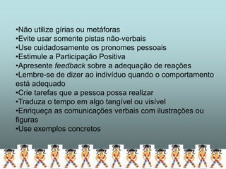 •Não utilize gírias ou metáforas
•Evite usar somente pistas não-verbais
•Use cuidadosamente os pronomes pessoais
•Estimule a Participação Positiva
•Apresente feedback sobre a adequação de reações
•Lembre-se de dizer ao indivíduo quando o comportamento
está adequado
•Crie tarefas que a pessoa possa realizar
•Traduza o tempo em algo tangível ou visível
•Enriqueça as comunicações verbais com ilustrações ou
figuras
•Use exemplos concretos
 