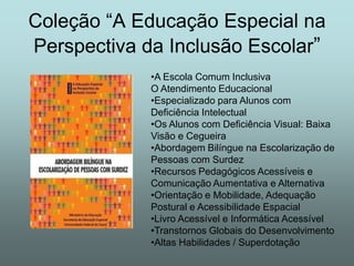 Coleção “A Educação Especial na
Perspectiva da Inclusão Escolar”
             •A Escola Comum Inclusiva
             O Atendimento Educacional
             •Especializado para Alunos com
             Deficiência Intelectual
             •Os Alunos com Deficiência Visual: Baixa
             Visão e Cegueira
             •Abordagem Bilíngue na Escolarização de
             Pessoas com Surdez
             •Recursos Pedagógicos Acessíveis e
             Comunicação Aumentativa e Alternativa
             •Orientação e Mobilidade, Adequação
             Postural e Acessibilidade Espacial
             •Livro Acessível e Informática Acessível
             •Transtornos Globais do Desenvolvimento
             •Altas Habilidades / Superdotação
 