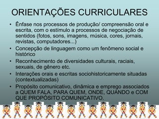 ORIENTAÇÕES CURRICULARES
• Ênfase nos processos de produção/ compreensão oral e
  escrita, com o estímulo a processos de negociação de
  sentidos (fotos, sons, imagens, música, cores, jornais,
  revistas, computadores...)
• Concepção de linguagem como um fenômeno social e
  histórico
• Reconhecimento de diversidades culturais, raciais,
  sexuais, de gênero etc.
• Interações orais e escritas sociohistoricamente situadas
  (contextualizadas)
• Propósito comunicativo, dinâmica e emprego associados
  a QUEM FALA, PARA QUEM, ONDE, QUANDO e COM
  QUE PROPÓSITO COMUNICATIVO.
 