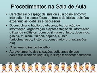 Procedimentos na Sala de Aula
• Caracterizar o espaço de sala de aula como encontro
  intercultural e como fórum de trocas de idéias, opiniões,
  experiências, debates e discussões.
• Desenvolver o hábito de observação, geração de
  informação, organização e apresentação da informação,
  utilizando múltiplos recursos (imagens, fotos, desenhos,
  gestos, músicas, vídeos, objetos, sucata,
  fantoches,jogos, histórias, computador,dramatizações
  etc)
• Criar uma rotina de trabalho
• Aproveitamento das situações cotidianas de uso
  contextualizado da língua que surgem espontaneamente
 