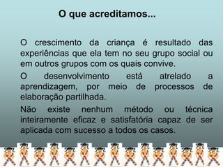 O que acreditamos...

O crescimento da criança é resultado das
experiências que ela tem no seu grupo social ou
em outros grupos com os quais convive.
O      desenvolvimento    está     atrelado   a
aprendizagem, por meio de processos de
elaboração partilhada.
Não existe nenhum método ou técnica
inteiramente eficaz e satisfatória capaz de ser
aplicada com sucesso a todos os casos.
 