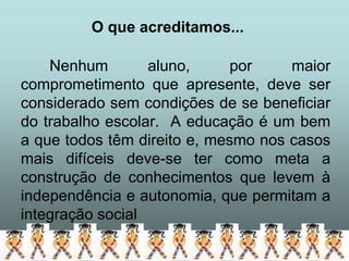 O que acreditamos...

    Nenhum        aluno,      por    maior
comprometimento que apresente, deve ser
considerado sem condições de se beneficiar
do trabalho escolar. A educação é um bem
a que todos têm direito e, mesmo nos casos
mais difíceis deve-se ter como meta a
construção de conhecimentos que levem à
independência e autonomia, que permitam a
integração social
 