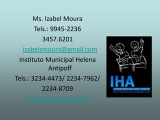 Ms. Izabel Moura
        Tels.: 9945-2236
           3457.6201
   izabelsmoura@gmail.com
 Instituto Municipal Helena
              Antipoff
Tels.: 3234-4473/ 2234-7962/
           2234-8709
    smeiha@rioeduca.net
 