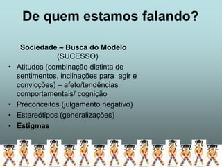 De quem estamos falando?

     Sociedade – Busca do Modelo
                (SUCESSO)
•   Atitudes (combinação distinta de
    sentimentos, inclinações para agir e
    convicções) – afeto/tendências
    comportamentais/ cognição
•   Preconceitos (julgamento negativo)
•   Estereótipos (generalizações)
•   Estigmas
 