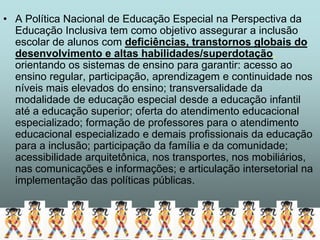 • A Política Nacional de Educação Especial na Perspectiva da
  Educação Inclusiva tem como objetivo assegurar a inclusão
  escolar de alunos com deficiências, transtornos globais do
  desenvolvimento e altas habilidades/superdotação,
  orientando os sistemas de ensino para garantir: acesso ao
  ensino regular, participação, aprendizagem e continuidade nos
  níveis mais elevados do ensino; transversalidade da
  modalidade de educação especial desde a educação infantil
  até a educação superior; oferta do atendimento educacional
  especializado; formação de professores para o atendimento
  educacional especializado e demais profissionais da educação
  para a inclusão; participação da família e da comunidade;
  acessibilidade arquitetônica, nos transportes, nos mobiliários,
  nas comunicações e informações; e articulação intersetorial na
  implementação das políticas públicas.
 