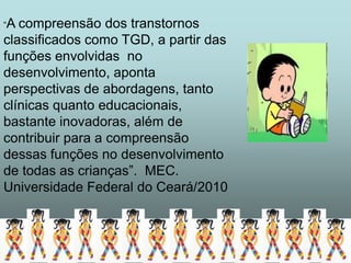 “A compreensão dos transtornos
classificados como TGD, a partir das
funções envolvidas no
desenvolvimento, aponta
perspectivas de abordagens, tanto
clínicas quanto educacionais,
bastante inovadoras, além de
contribuir para a compreensão
dessas funções no desenvolvimento
de todas as crianças”. MEC.
Universidade Federal do Ceará/2010
 