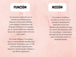 Se encuentra constituido por la
reunión de las Federaciones
Deportivas Nacionales afiliadas,
cuyos deportes forman parte del
Programa Olímpico y por aquellas
que no manifestando está condición,
hayan sido aceptadas dentro del seno
del Comité.
El Comité Olímpico Venezolano
ejerce la representación Internacional
del Deporte Venezolano, ante el COI
y ante las demás organizaciones
deportivas internacionales afiliadas a
este último organismo.2
Su misión es establecer
acciones en el marco de los
principios fundamentales
enunciados en la Carta
Olímpica que permitan divulgar
los valores del olimpismo entre
las venezolanas y venezolanos,
haciendo de este un mecanismo
para el desarrollo social y la
dignidad humana.
MISIÓNFUNCIÓN
 