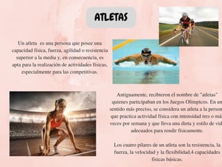 ATLETAS
Un atleta  es una persona que posee una
capacidad física, fuerza, agilidad o resistencia
superior a la media y, en consecuencia, es
apta para la realización de actividades físicas,
especialmente para las competitivas.
Antiguamente, recibieron el nombre de "atletas"
quienes participaban en los Juegos Olímpicos. En un
sentido más preciso, se considera un atleta a la person
que practica actividad física con intensidad tres o más
veces por semana y que lleva una dieta y estilo de vid
adecuados para rendir físicamente.
Los cuatro pilares de un atleta son la resistencia, la
fuerza, la velocidad y la flexibilidad,4 capacidades
físicas básicas.
 